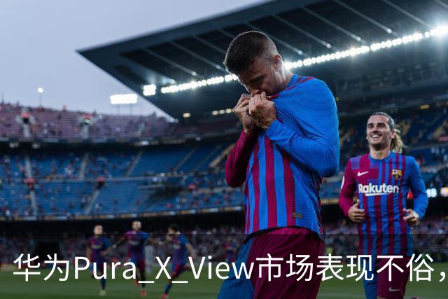 华为Pura X View市场表现不俗，已售出71万台